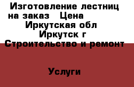 Изготовление лестниц на заказ › Цена ­ 25 000 - Иркутская обл., Иркутск г. Строительство и ремонт » Услуги   . Иркутская обл.,Иркутск г.